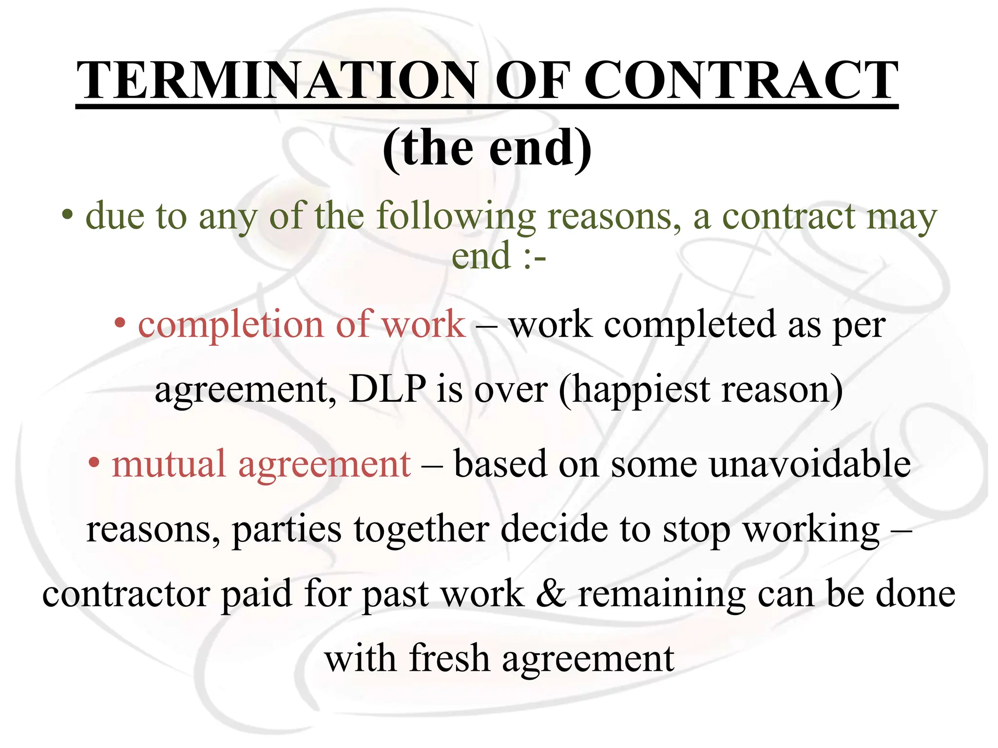TERMINATION OF CONTRACT
(the end)
• due to any of the following reasons, a contract may
end :-
• completion of work – work completed as per
agreement, DLP is over (happiest reason)
• mutual agreement – based on some unavoidable
reasons, parties together decide to stop working –
contractor paid for past work & remaining can be done
with fresh agreement
 