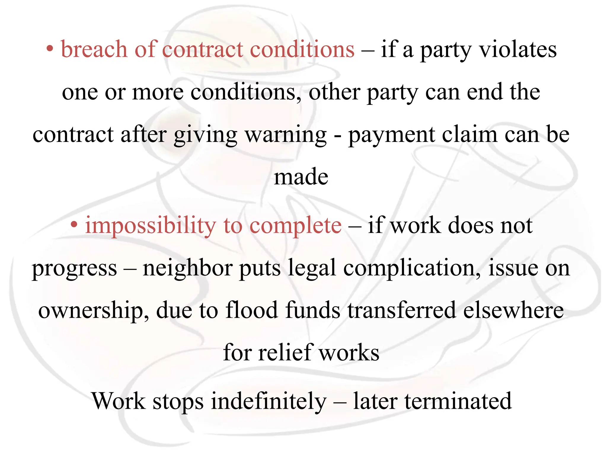 • breach of contract conditions – if a party violates
one or more conditions, other party can end the
contract after giving warning - payment claim can be
made
• impossibility to complete – if work does not
progress – neighbor puts legal complication, issue on
ownership, due to flood funds transferred elsewhere
for relief works
Work stops indefinitely – later terminated
 