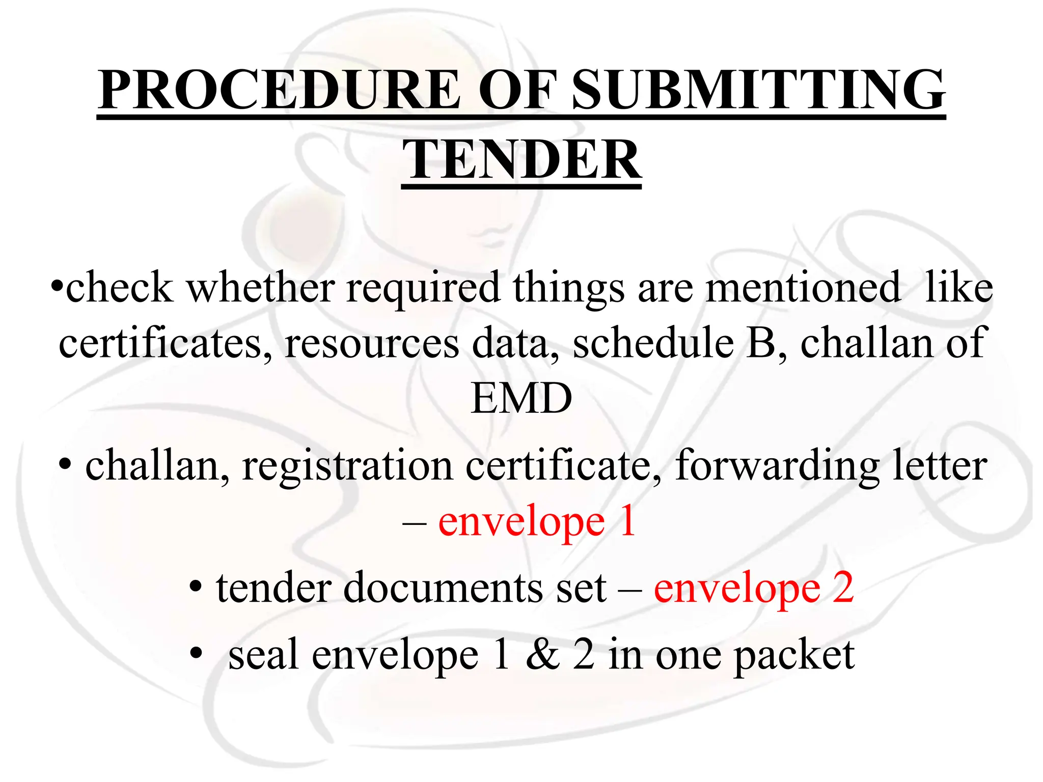 PROCEDURE OF SUBMITTING
TENDER
•check whether required things are mentioned like
certificates, resources data, schedule B, challan of
EMD
• challan, registration certificate, forwarding letter
– envelope 1
• tender documents set – envelope 2
• seal envelope 1 & 2 in one packet
 