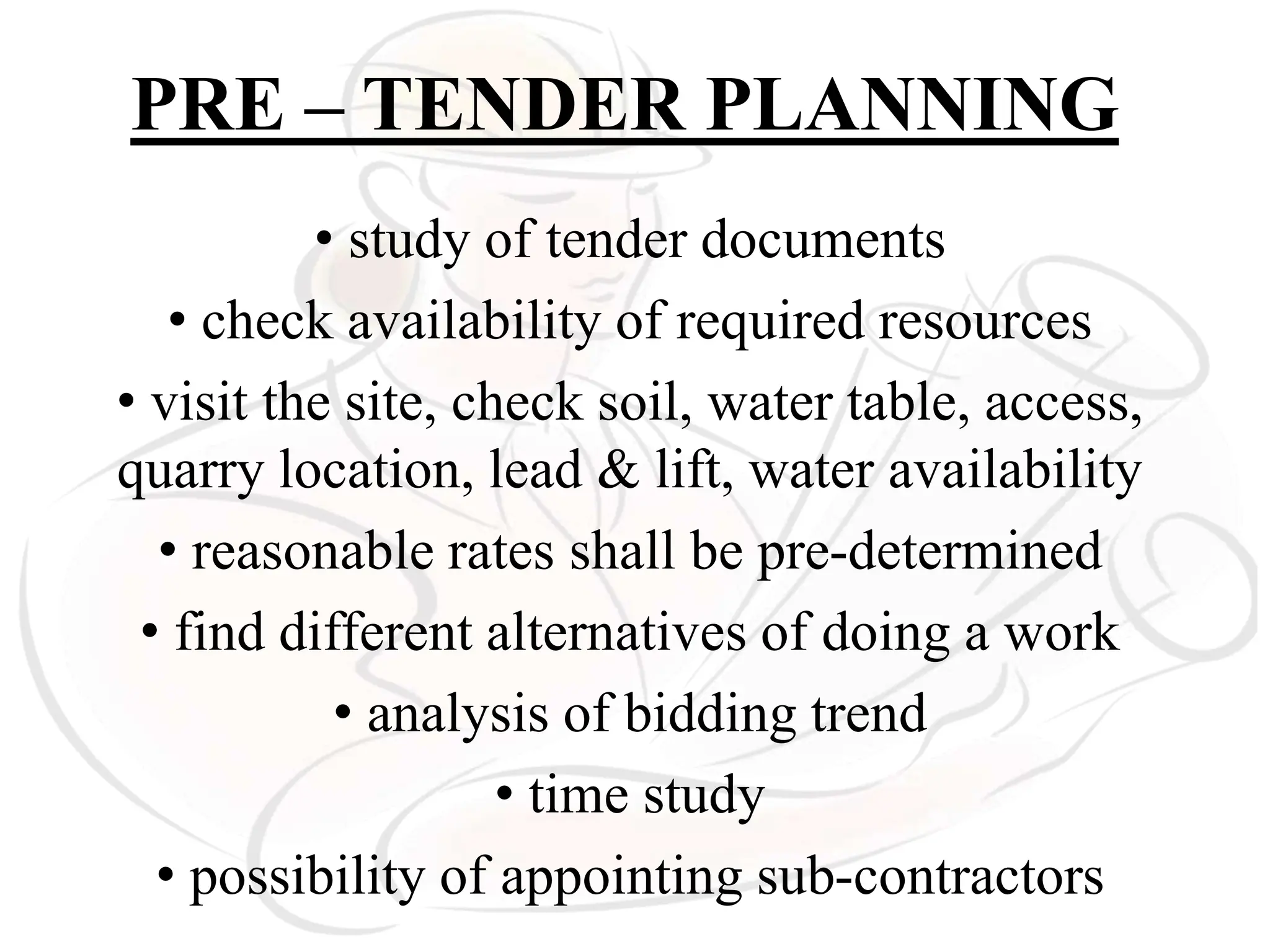 PRE – TENDER PLANNING
• study of tender documents
• check availability of required resources
• visit the site, check soil, water table, access,
quarry location, lead & lift, water availability
• reasonable rates shall be pre-determined
• find different alternatives of doing a work
• analysis of bidding trend
• time study
• possibility of appointing sub-contractors
 