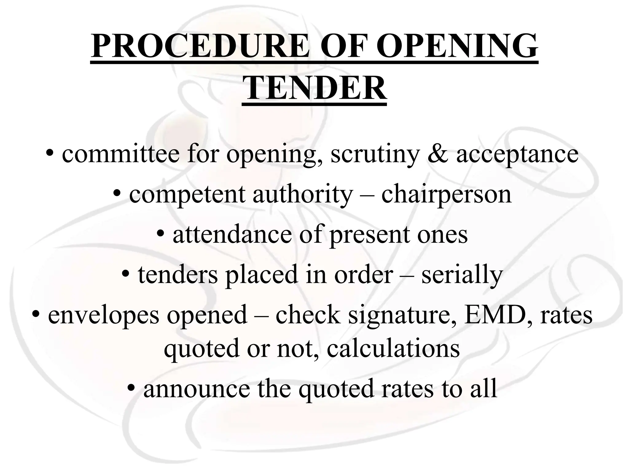 PROCEDURE OF OPENING
TENDER
• committee for opening, scrutiny & acceptance
• competent authority – chairperson
• attendance of present ones
• tenders placed in order – serially
• envelopes opened – check signature, EMD, rates
quoted or not, calculations
• announce the quoted rates to all
 