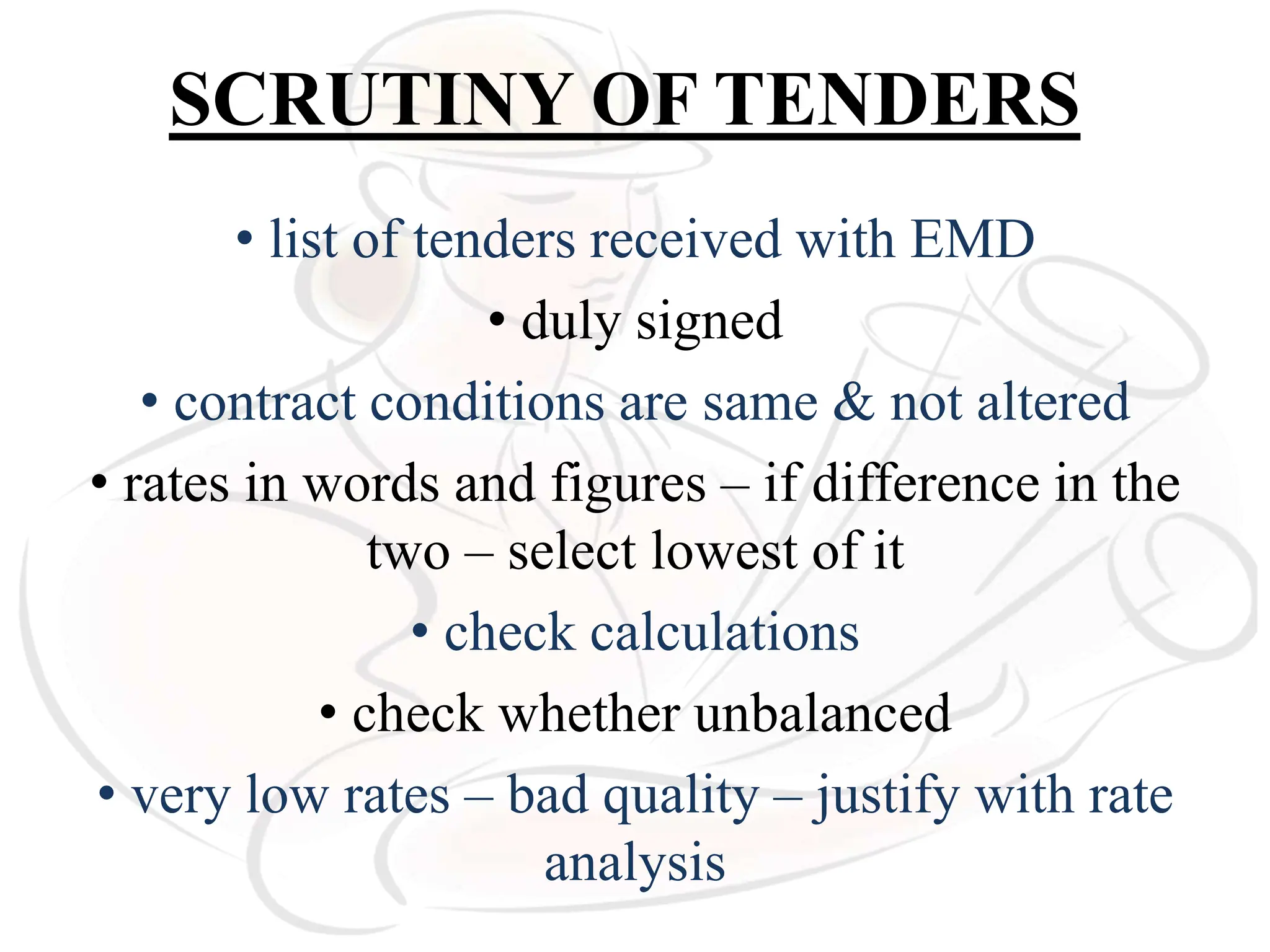 SCRUTINY OF TENDERS
• list of tenders received with EMD
• duly signed
• contract conditions are same & not altered
• rates in words and figures – if difference in the
two – select lowest of it
• check calculations
• check whether unbalanced
• very low rates – bad quality – justify with rate
analysis
 