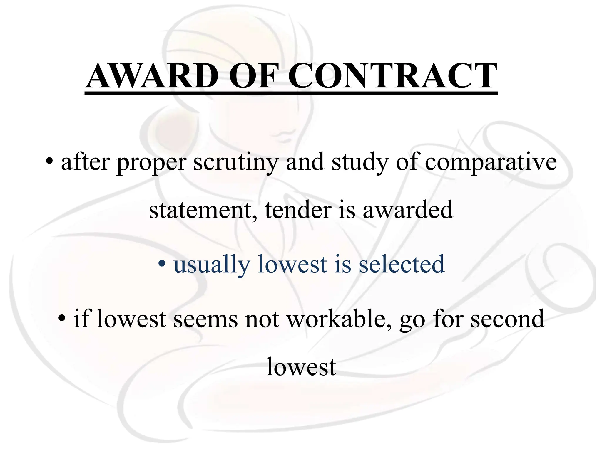 AWARD OF CONTRACT
• after proper scrutiny and study of comparative
statement, tender is awarded
• usually lowest is selected
• if lowest seems not workable, go for second
lowest
 