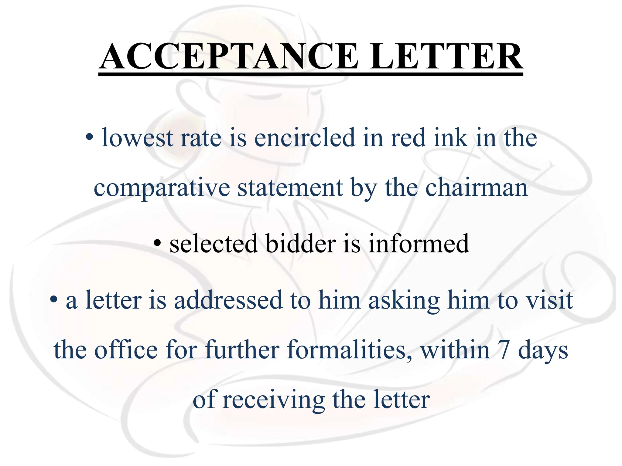 ACCEPTANCE LETTER
• lowest rate is encircled in red ink in the
comparative statement by the chairman
• selected bidder is informed
• a letter is addressed to him asking him to visit
the office for further formalities, within 7 days
of receiving the letter
 