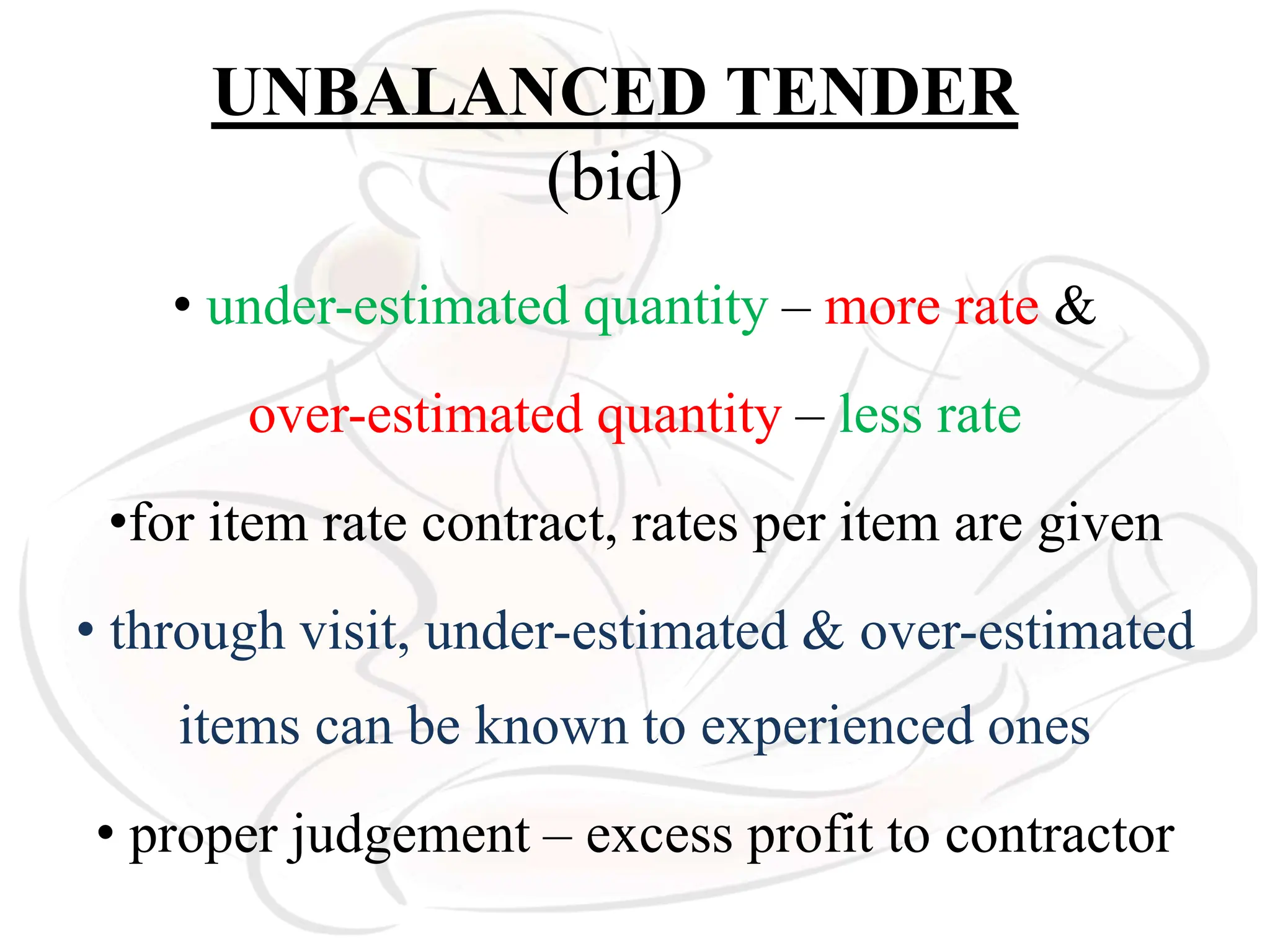 UNBALANCED TENDER
(bid)
• under-estimated quantity – more rate &
over-estimated quantity – less rate
•for item rate contract, rates per item are given
• through visit, under-estimated & over-estimated
items can be known to experienced ones
• proper judgement – excess profit to contractor
 