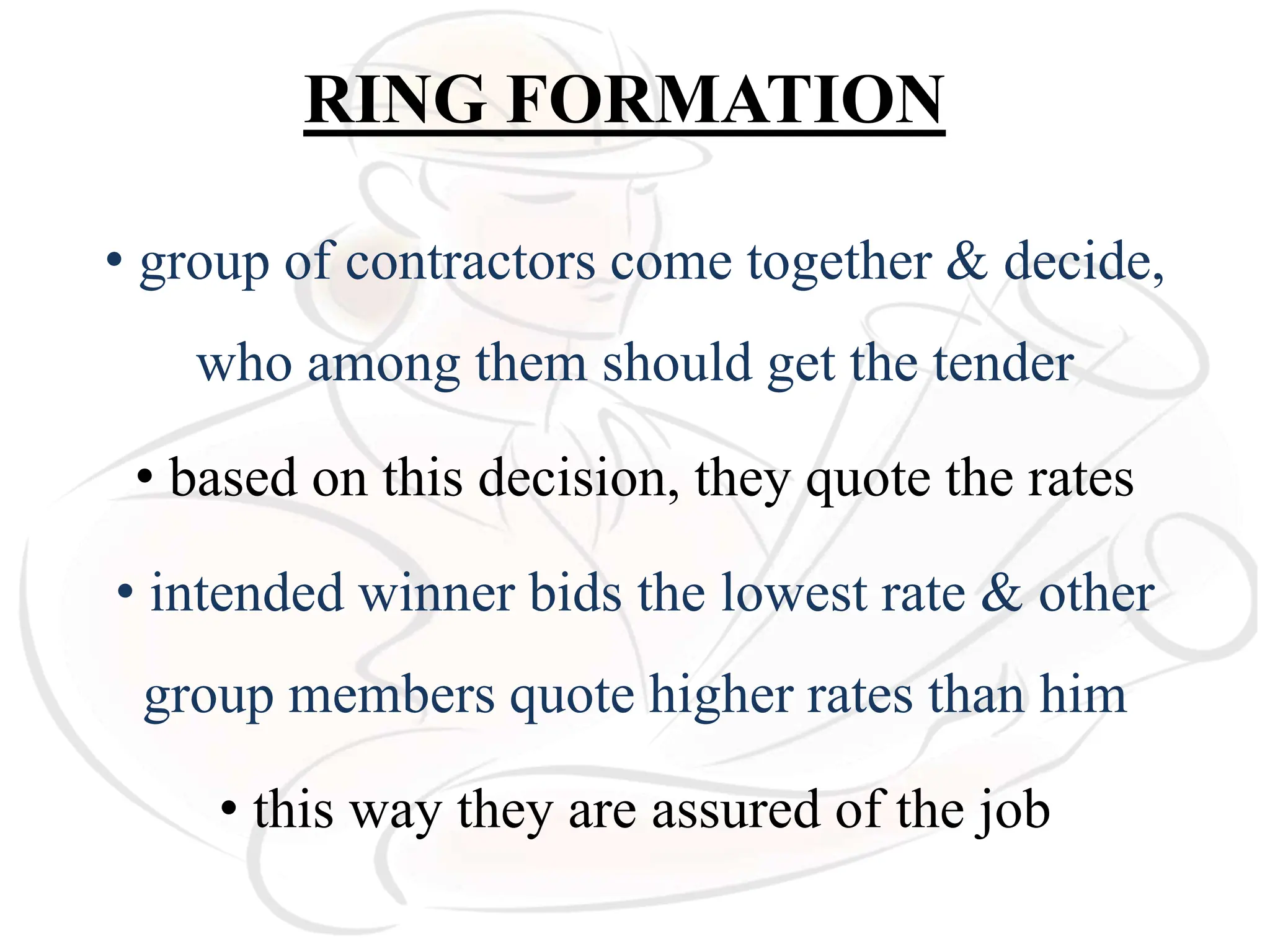 RING FORMATION
• group of contractors come together & decide,
who among them should get the tender
• based on this decision, they quote the rates
• intended winner bids the lowest rate & other
group members quote higher rates than him
• this way they are assured of the job
 