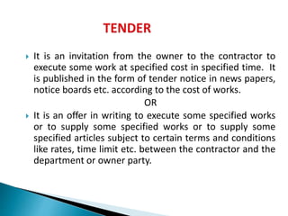  It is an invitation from the owner to the contractor to
execute some work at specified cost in specified time. It
is published in the form of tender notice in news papers,
notice boards etc. according to the cost of works.
OR
 It is an offer in writing to execute some specified works
or to supply some specified works or to supply some
specified articles subject to certain terms and conditions
like rates, time limit etc. between the contractor and the
department or owner party.
 