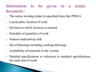 1. The notice inviting tender in specified form like PWD 6
2. Layout plan, location of work
3. Division in which location is situated
4. Schedule of quantities of work
5. Nearest road/railway link
6. Set of drawings including working drawings
7. Availability of materials in the vicinity
8. Detailed specifications or reference to standard specifications
for each item of work
 