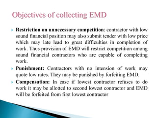  Restriction on unnecessary competition: contractor with low
sound financial position may also submit tender with low price
which may late lead to great difficulties in completion of
work. Thus provision of EMD will restrict competition among
sound financial contractors who are capable of completing
work.
 Punishment: Contractors with no intension of work may
quote low rates. They may be punished by forfeiting EMD.
 Compensation: In case if lowest contractor refuses to do
work it may be allotted to second lowest contractor and EMD
will be forfeited from first lowest contractor
 