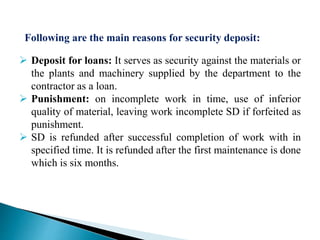  Deposit for loans: It serves as security against the materials or
the plants and machinery supplied by the department to the
contractor as a loan.
 Punishment: on incomplete work in time, use of inferior
quality of material, leaving work incomplete SD if forfeited as
punishment.
 SD is refunded after successful completion of work with in
specified time. It is refunded after the first maintenance is done
which is six months.
Following are the main reasons for security deposit:
 