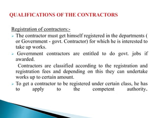 Registration of contractors:-
 The contractor must get himself registered in the departments (
or Government - govt. Contractor) for which he is interested to
take up works.
 Government contractors are entitled to do govt. jobs if
awarded.
Contractors are classified according to the registration and
registration fees and depending on this they can undertake
works up to certain amount.
 To get a contractor to be registered under certain class, he has
to apply to the competent authority.
 