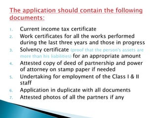 1. Current income tax certificate
2. Work certificates for all the works performed
during the last three years and those in progress
3. Solvency certificate (proof that the person's assets are
more than his liabilities) for an appropriate amount
4. Attested copy of deed of partnership and power
of attorney on stamp paper if needed
5. Undertaking for employment of the Class I & II
staff
6. Application in duplicate with all documents
7. Attested photos of all the partners if any
 