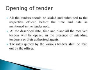  All the tenders should be sealed and submitted to the
respective officer, before the time and date as
mentioned in the tender note.
 At the described date, time and place all the received
tenders will be opened in the presence of intending
tenderers or their authorised agents.
 The rates quoted by the various tenders shall be read
out by the officer.
 