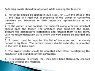 Following points should be observed while opening the tenders:
1.The tender should be opened in public at ….on …..in the office of the
…..and rates will read out in presence of the owner or committee
members and tenderers or their respective representative as are
present.
2. If the owner is not present, the architect along with one assistant
should open the tender. The architect shall scrutinize the same,
prepare the comparative statements and forward them to his client,
with his recommendation as to whom the work should be awarded and
why.
3. A record must be kept for the list of tenderers and the money
deposited by them. The earnest money should preferably be accepted
in the form of bank draft.
4. The lowest tender should be accepted after close investigating the
reputation and standing of that contractor.
6. It is essential to ensure that they have been thoroughly checked
and are without any mistakes.
 