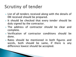  List of all tenders received along with the details of
EM received should be prepared.
 It should be checked that every tender should be
duly signed by the contractor.
 The address of contractor should be clear and
complete.
 Verification of contractor conditions should be
done.
 Rates should be mentioned in both figures and
words, both should be same, if there is any
difference lowest should be accepted.
 