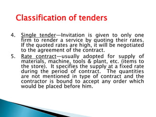 4. Single tender—Invitation is given to only one
firm to render a service by quoting their rates.
If the quoted rates are high, it will be negotiated
to the agreement of the contract.
5. Rate contract—usually adopted for supply of
materials, machine, tools & plant, etc. (items to
the store). It specifies the supply at a fixed rate
during the period of contract. The quantities
are not mentioned in type of contract and the
contractor is bound to accept any order which
would be placed before him.
Classification of tenders
 