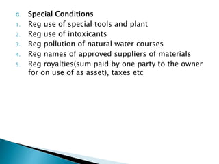 G. Special Conditions
1. Reg use of special tools and plant
2. Reg use of intoxicants
3. Reg pollution of natural water courses
4. Reg names of approved suppliers of materials
5. Reg royalties(sum paid by one party to the owner
for on use of as asset), taxes etc
 