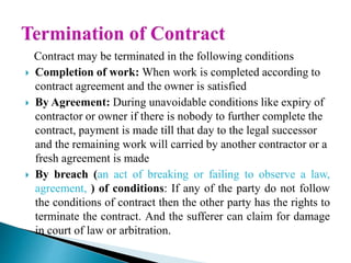 Contract may be terminated in the following conditions
 Completion of work: When work is completed according to
contract agreement and the owner is satisfied
 By Agreement: During unavoidable conditions like expiry of
contractor or owner if there is nobody to further complete the
contract, payment is made till that day to the legal successor
and the remaining work will carried by another contractor or a
fresh agreement is made
 By breach (an act of breaking or failing to observe a law,
agreement, ) of conditions: If any of the party do not follow
the conditions of contract then the other party has the rights to
terminate the contract. And the sufferer can claim for damage
in court of law or arbitration.
 