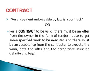  "An agreement enforceable by law is a contract.”
OR
 For a CONTRACT to be valid, there must be an offer
from the owner in the form of tender notice to get
some specified work to be executed and there must
be an acceptance from the contractor to execute the
work, both the offer and the acceptance must be
definite and legal.
 