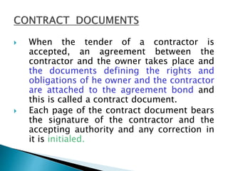  When the tender of a contractor is
accepted, an agreement between the
contractor and the owner takes place and
the documents defining the rights and
obligations of he owner and the contractor
are attached to the agreement bond and
this is called a contract document.
 Each page of the contract document bears
the signature of the contractor and the
accepting authority and any correction in
it is initialed.
 