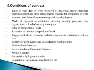 a) Rates of each item of work inclusive of materials, labour, transport,
plant/equipment and other arrangements required for completion of work
b) Amount and form of earnest money and security deposit
c) Mode of payment to contractor including running payment, final
payment and refund of security money, etc.
d) Time of completion of work
e) Extension of time for completion of work
f) Engagement of sub contractor and other agencies at contractor’s cost and
risk
g) Penalty for poor quality and unsatisfactory work progress
h) Termination of contract
i) Arbitration for settlement of disputes
j) Work on Sunday
k) Supervision by higher authority
l) Alteration of designs and specifications etc.
9.Conditions of contract
 