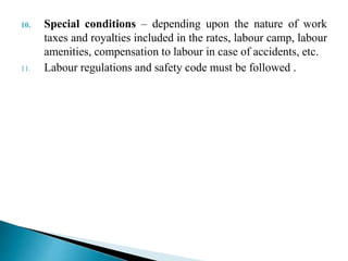 10. Special conditions – depending upon the nature of work
taxes and royalties included in the rates, labour camp, labour
amenities, compensation to labour in case of accidents, etc.
11. Labour regulations and safety code must be followed .
 