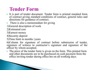 It is part of tender document. Tender form is printed standard form
of contract giving standard conditions of contract, general rules and
directions for guidance of contract.
 There is also a memorandum for giving
1)General description of work
2)Estimated cost
3)Earnest money
4)Security deposit
5)Time limit in months /years
6)Column for signature of contract before submission of tender,
signature of witness to contractor’s signature and signature of the
officer by whom accepted.
 The price of the tender form is given on the form. This printed form
and other documents are to be purchased on cash payment from the
office inviting tender during office hrs on all working days.
 