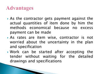  As the contractor gets payment against the
actual quantities of item done by him the
methods economical because no excess
payment can be made
 As rates are item wise, contractor is not
worried about the uncertainty in the plan
and specification
 Work can be started after accepting the
tender without waiting for the detailed
drawings and specifications
 
