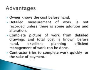  Owner knows the cost before hand.
 Detailed measurement of work is not
recorded unless there is some addition and
alteration.
 Complete picture of work from detailed
drawings and total cost is known before
hand, excellent planning efficient
management of work can be done.
 Contractor tries to complete work quickly for
the sake of payment.
 
