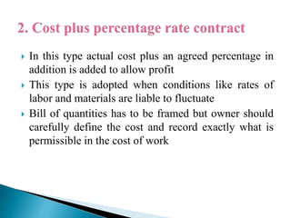 In this type actual cost plus an agreed percentage in
addition is added to allow profit
 This type is adopted when conditions like rates of
labor and materials are liable to fluctuate
 Bill of quantities has to be framed but owner should
carefully define the cost and record exactly what is
permissible in the cost of work
 
