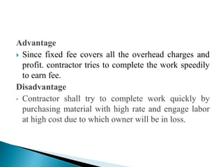 Advantage
 Since fixed fee covers all the overhead charges and
profit. contractor tries to complete the work speedily
to earn fee.
Disadvantage
• Contractor shall try to complete work quickly by
purchasing material with high rate and engage labor
at high cost due to which owner will be in loss.
 