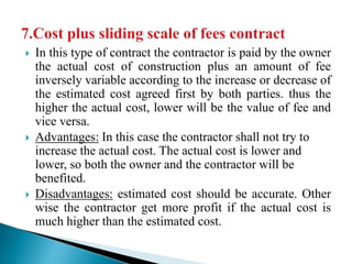  In this type of contract the contractor is paid by the owner
the actual cost of construction plus an amount of fee
inversely variable according to the increase or decrease of
the estimated cost agreed first by both parties. thus the
higher the actual cost, lower will be the value of fee and
vice versa.
 Advantages: In this case the contractor shall not try to
increase the actual cost. The actual cost is lower and
lower, so both the owner and the contractor will be
benefited.
 Disadvantages: estimated cost should be accurate. Other
wise the contractor get more profit if the actual cost is
much higher than the estimated cost.
 
