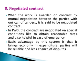  When the work is awarded on contract by
mutual negotiation between the parties with
out call of tenders, it is said to be negotiated
contract.
 In PWD, the contract are negotiated on special
conditions like to obtain reasonable rates
and also helpful in case of emergency.
 Basic advantage by this system is that it
brings economy in expenditure, parties will
be reliable and less chance of disputes
 
