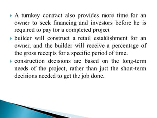  A turnkey contract also provides more time for an
owner to seek financing and investors before he is
required to pay for a completed project
 builder will construct a retail establishment for an
owner, and the builder will receive a percentage of
the gross receipts for a specific period of time.
 construction decisions are based on the long-term
needs of the project, rather than just the short-term
decisions needed to get the job done.
 