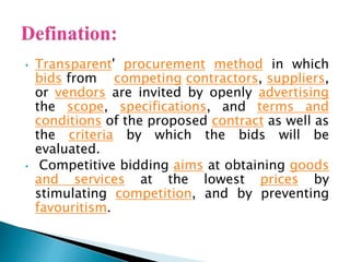 • Transparent' procurement method in which
bids from competing contractors, suppliers,
or vendors are invited by openly advertising
the scope, specifications, and terms and
conditions of the proposed contract as well as
the criteria by which the bids will be
evaluated.
• Competitive bidding aims at obtaining goods
and services at the lowest prices by
stimulating competition, and by preventing
favouritism.
 