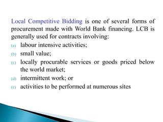 Local Competitive Bidding is one of several forms of
procurement made with World Bank financing. LCB is
generally used for contracts involving:
(a) labour intensive activities;
(b) small value;
(c) locally procurable services or goods priced below
the world market;
(d) intermittent work; or
(e) activities to be performed at numerous sites
 