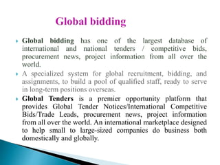  Global bidding has one of the largest database of
international and national tenders / competitive bids,
procurement news, project information from all over the
world.
 A specialized system for global recruitment, bidding, and
assignments, to build a pool of qualified staff, ready to serve
in long-term positions overseas.
 Global Tenders is a premier opportunity platform that
provides Global Tender Notices/International Competitive
Bids/Trade Leads, procurement news, project information
from all over the world. An international marketplace designed
to help small to large-sized companies do business both
domestically and globally.
 