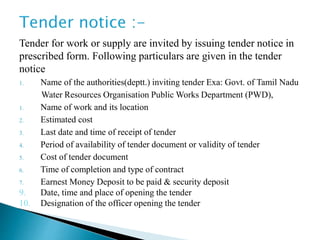 Tender for work or supply are invited by issuing tender notice in
prescribed form. Following particulars are given in the tender
notice
1. Name of the authorities(deptt.) inviting tender Exa: Govt. of Tamil Nadu
Water Resources Organisation Public Works Department (PWD),
1. Name of work and its location
2. Estimated cost
3. Last date and time of receipt of tender
4. Period of availability of tender document or validity of tender
5. Cost of tender document
6. Time of completion and type of contract
7. Earnest Money Deposit to be paid & security deposit
9. Date, time and place of opening the tender
10. Designation of the officer opening the tender
 