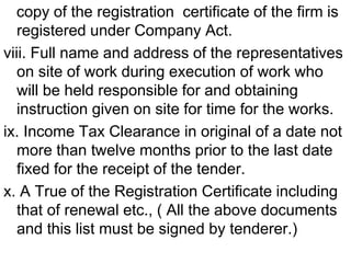copy of the registration certificate of the firm is
registered under Company Act.
viii. Full name and address of the representatives
on site of work during execution of work who
will be held responsible for and obtaining
instruction given on site for time for the works.
ix. Income Tax Clearance in original of a date not
more than twelve months prior to the last date
fixed for the receipt of the tender.
x. A True of the Registration Certificate including
that of renewal etc., ( All the above documents
and this list must be signed by tenderer.)
 