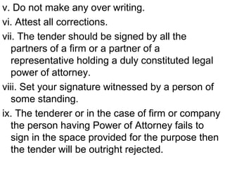 v. Do not make any over writing.
vi. Attest all corrections.
vii. The tender should be signed by all the
partners of a firm or a partner of a
representative holding a duly constituted legal
power of attorney.
viii. Set your signature witnessed by a person of
some standing.
ix. The tenderer or in the case of firm or company
the person having Power of Attorney fails to
sign in the space provided for the purpose then
the tender will be outright rejected.
 