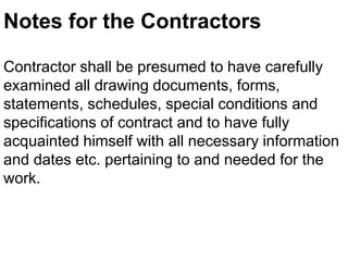 Notes for the Contractors
Contractor shall be presumed to have carefully
examined all drawing documents, forms,
statements, schedules, special conditions and
specifications of contract and to have fully
acquainted himself with all necessary information
and dates etc. pertaining to and needed for the
work.
 