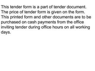 This tender form is a part of tender document.
The price of tender form is given on the form.
This printed form and other documents are to be
purchased on cash payments from the office
inviting tender during office hours on all working
days.
 