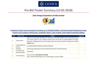 Pre-Bid Tender Summary (13-05-2018)
Solar Energy Corporation of India Limited
I) Selection of Solar Power Developers for Setting up of 150 MW (50 MW x 3) Grid Connected Floating Solar Power
Projects to be installed at Rihand Dam, Sonbhadra District, Uttar Pradesh under Global Competitive Bidding
S.No Major Terms Details Page No
1 Project Name
Selection of solar power developers for setting up of 150 MW (50 MW x 3) grid connected floating
solar power projects to be installed at Rihand Dam (also known As Govind Ballabh Pant Sagar
Reservoir), Sonbhadra District, Uttar Pradesh, India. (on the basis of Build -Own-Operate-Transfer
(BOOT) basis)
2
Tender Reference
Number
SECI/C&P/SPD/RfS/150MW FLOATING/UP/032018
3 Authority Solar Energy Corporation of India Limited (A Government of India Enterprise)
4
E-tender Online
Submission Date
31.05.2018
5 Pre-Bid Meeting
Date and Time: 14.05.2018 at 11:30 AM
Place: UPJVNL, Shakti Bhawan Extn, 14 Ashok Marg, Lucknow, 226002.
 