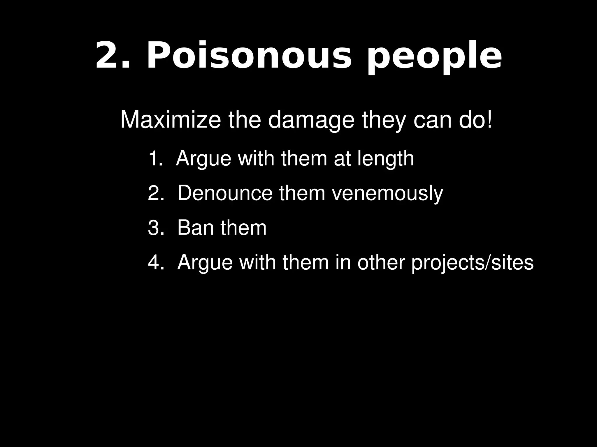 2. Poisonous people
     Maximize the damage they can do!
       1.  Argue with them at length
       2.  Denounce them venemously
       3.  Ban them
       4.  Argue with them in other projects/sites




                        
 