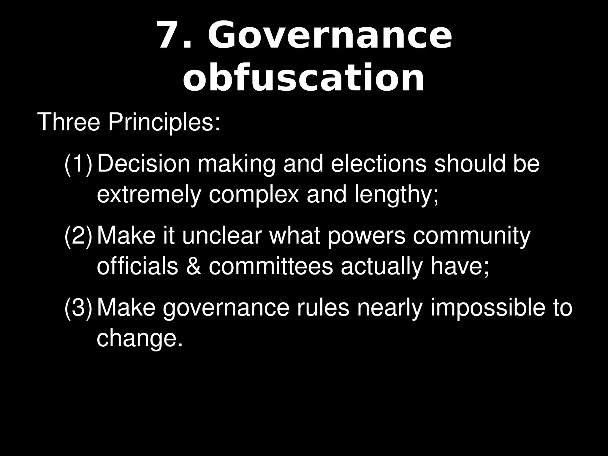 7. Governance
               obfuscation
    Three Principles:
      (1) Decision making and elections should be 
          extremely complex and lengthy;
      (2) Make it unclear what powers community 
          officials & committees actually have;
      (3) Make governance rules nearly impossible to 
          change.


                            
 