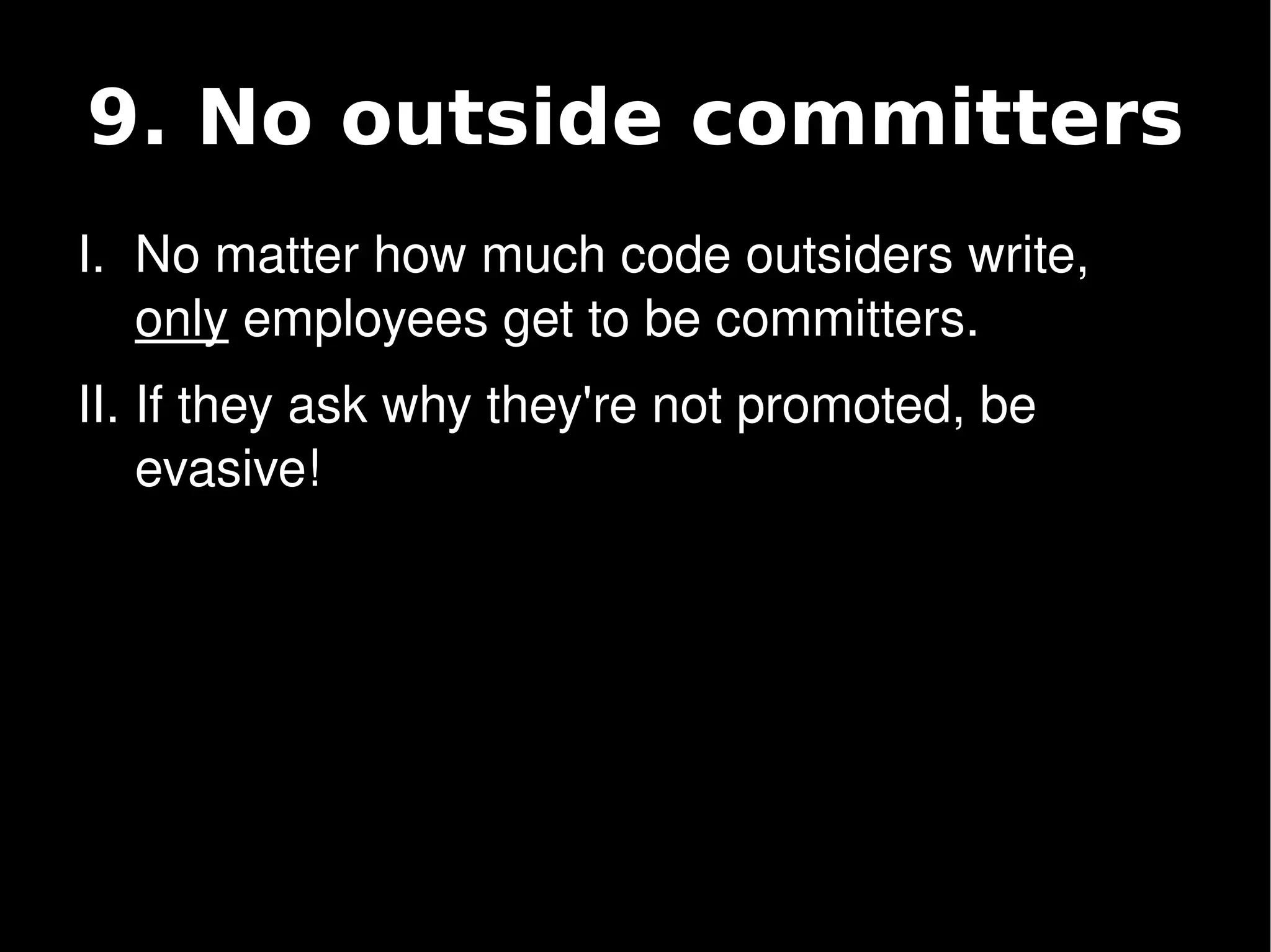 9. No outside committers
    I. No matter how much code outsiders write, 
       only employees get to be committers.
    II. If they ask why they're not promoted, be 
        evasive!




                              
 