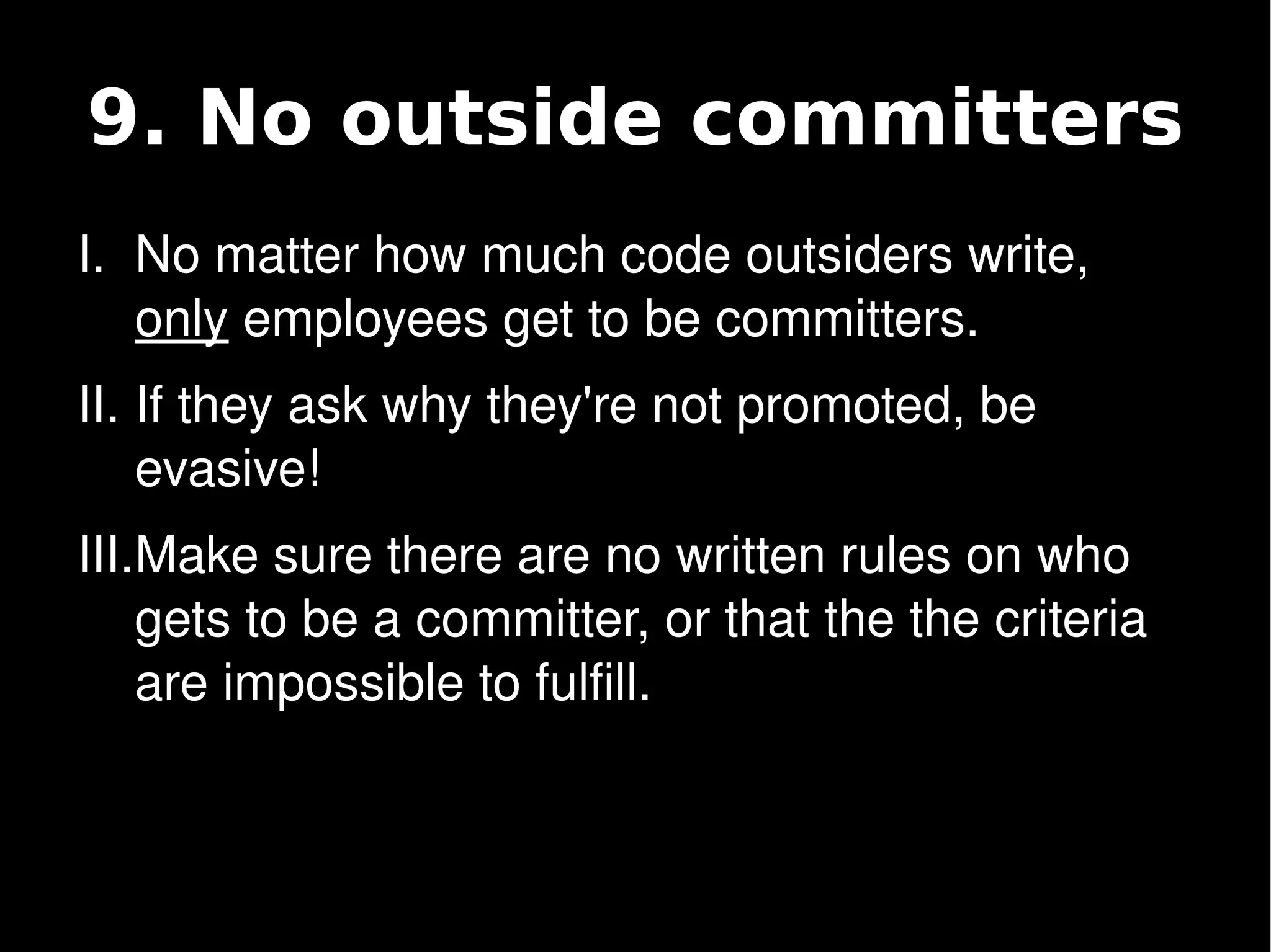 9. No outside committers
    I. No matter how much code outsiders write, 
       only employees get to be committers.
    II. If they ask why they're not promoted, be 
        evasive!
    III.Make sure there are no written rules on who 
        gets to be a committer, or that the the criteria 
        are impossible to fulfill.


                                
 