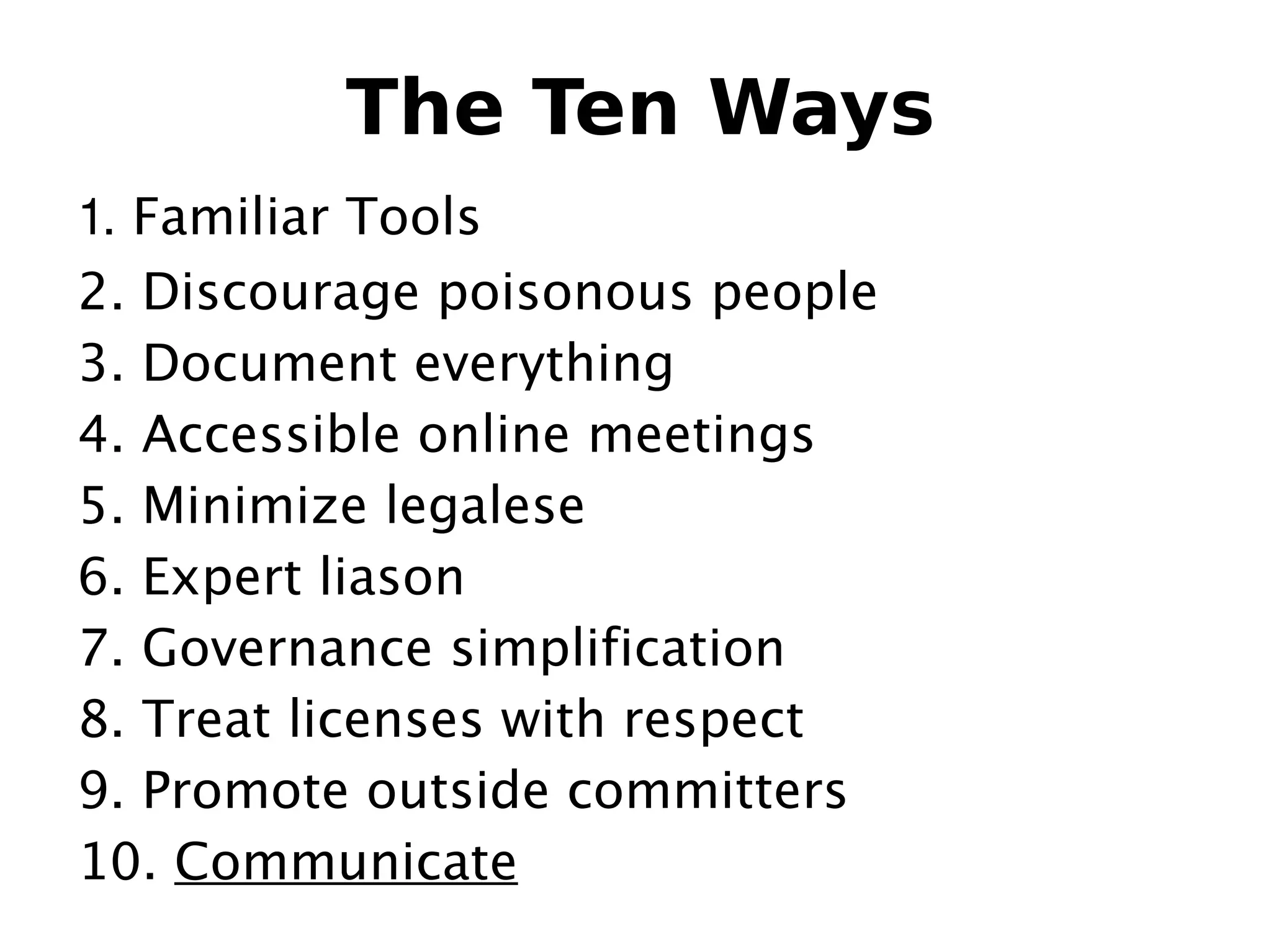 The Ten Ways
  1. Familiar Tools
  2. Discourage poisonous people
  3. Document everything
  4. Accessible online meetings
  5. Minimize legalese
  6. Expert liason
  7. Governance simplification
  8. Treat licenses with respect
  9. Promote outside committers
  10. Communicate         
 