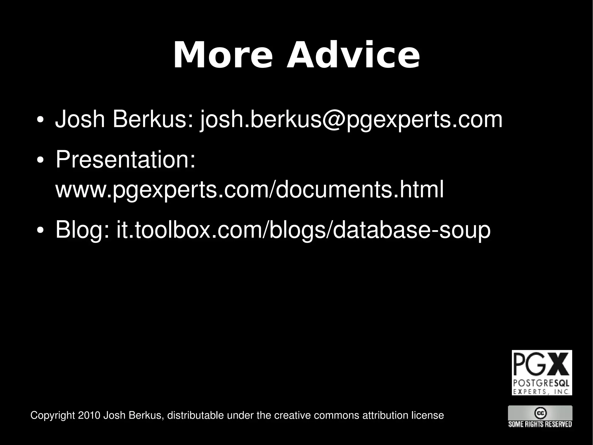 More Advice
 ●   Josh Berkus: josh.berkus@pgexperts.com
 ●   Presentation: 
     www.pgexperts.com/documents.html
 ●   Blog: it.toolbox.com/blogs/database­soup




 Copyright 2010 Josh Berkus, distributable under the creative commons attribution license
                                                          
 