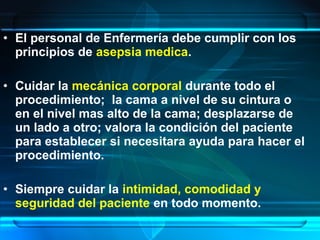 • El personal de Enfermería debe cumplir con los
principios de asepsia medica.
• Cuidar la mecánica corporal durante todo el
procedimiento; la cama a nivel de su cintura o
en el nivel mas alto de la cama; desplazarse de
un lado a otro; valora la condición del paciente
para establecer si necesitara ayuda para hacer el
procedimiento.
• Siempre cuidar la intimidad, comodidad y
seguridad del paciente en todo momento.
 